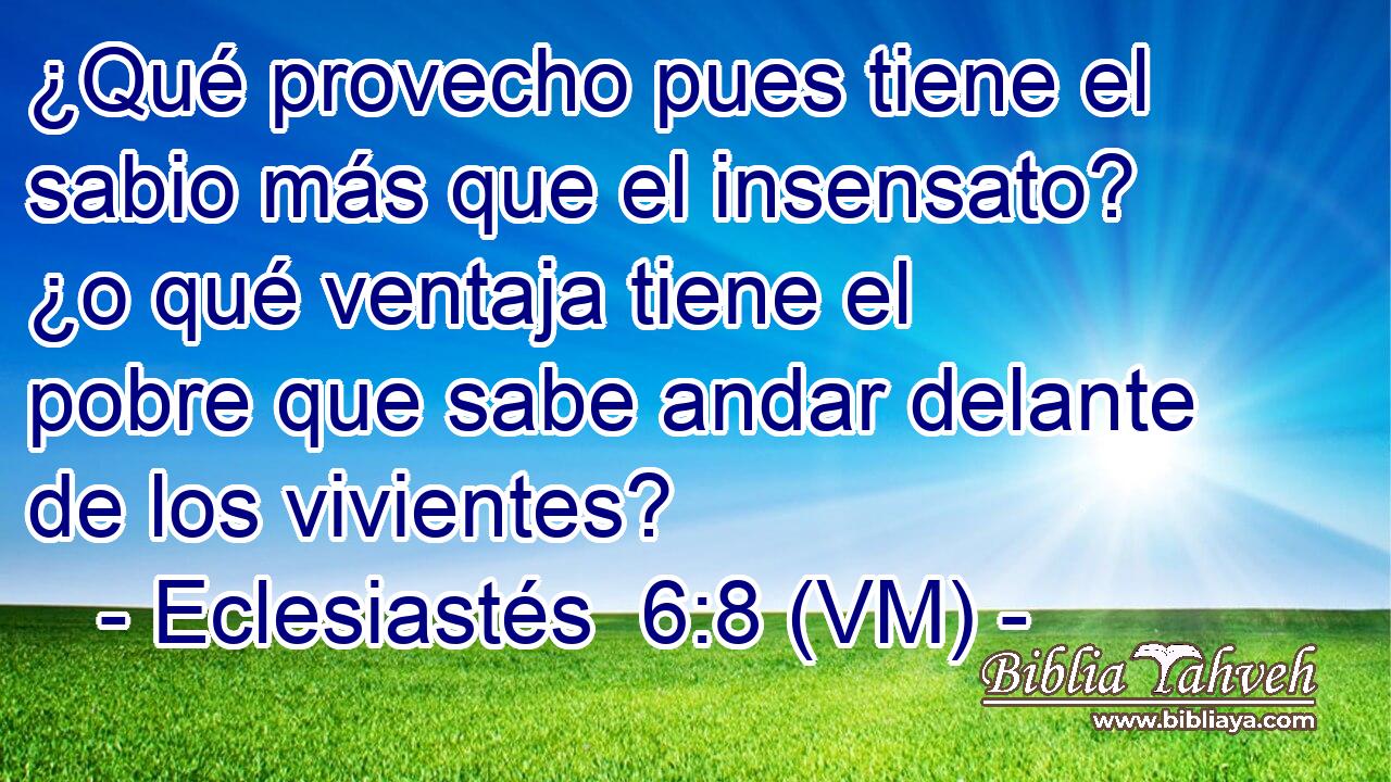  ¿Qué provecho pues tiene el sabio más que el insensato? ¿o qué ventaja tiene el pobre que sabe andar delante de los vivientes? 