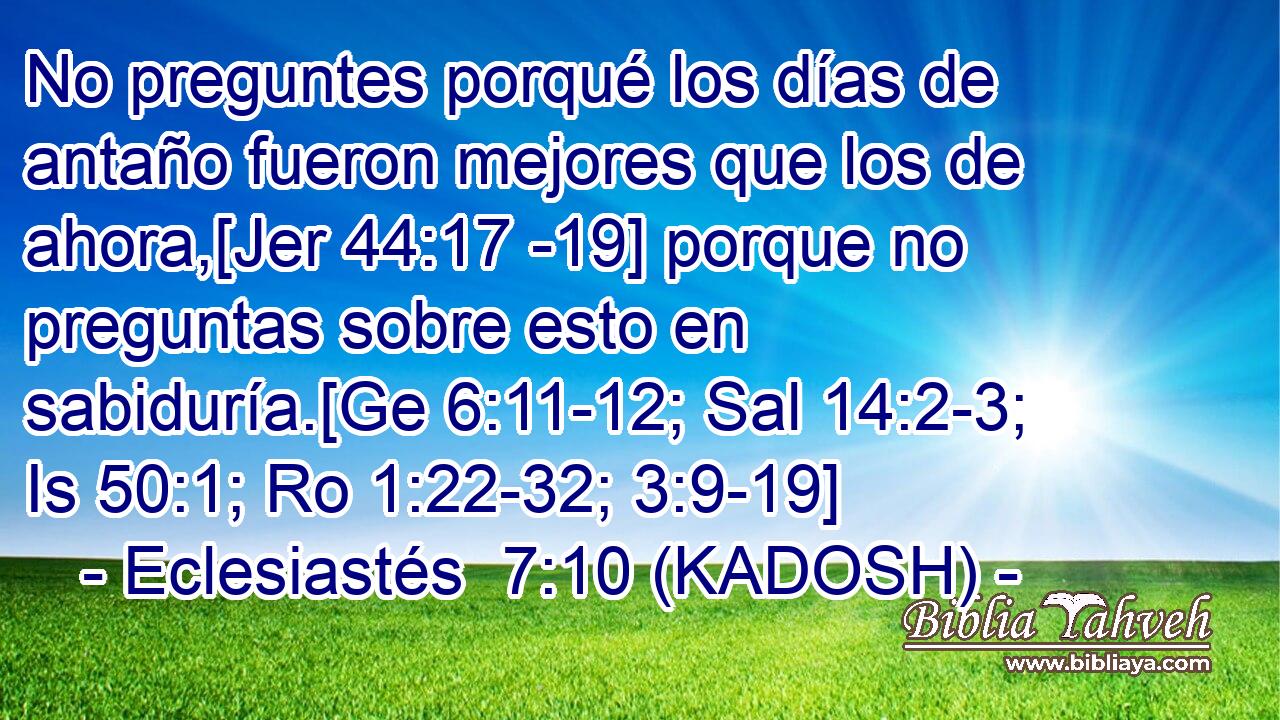  No preguntes porqué los días de antaño fueron mejores que los de ahora,[Jer 44:17 -19] porque no preguntas sobre esto en sabiduría.[Ge 6:11-12; Sal 14:2-3; Is 50:1; Ro 1:22-32; 3:9-19] 