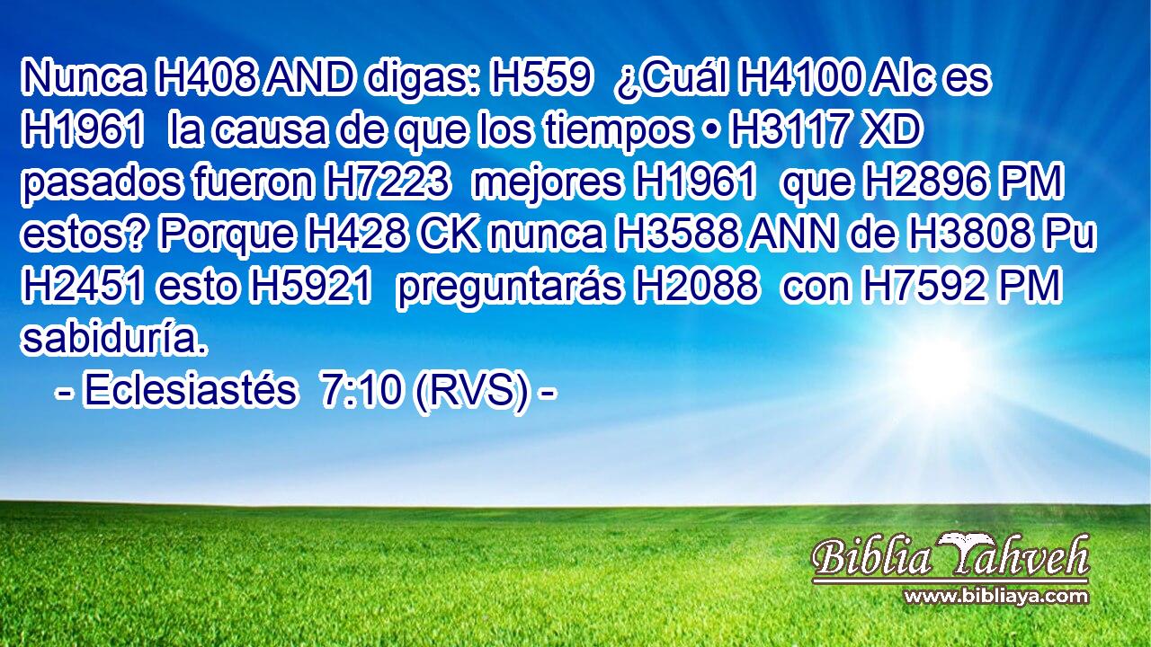 Nunca H408 AND digas: H559  ¿Cuál H4100 AIc es H1961  la causa de que los tiempos • H3117 XD pasados fueron H7223  mejores H1961  que H2896 PM estos? Porque H428 CK nunca H3588 ANN de H3808 Pu H2451 esto H5921  preguntarás H2088  con H7592 PM sabiduría. 