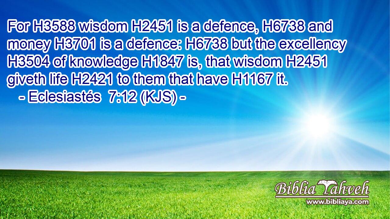 For H3588 wisdom H2451 is a defence, H6738 and money H3701 is a defence: H6738 but the excellency H3504 of knowledge H1847 is, that wisdom H2451 giveth life H2421 to them that have H1167 it.