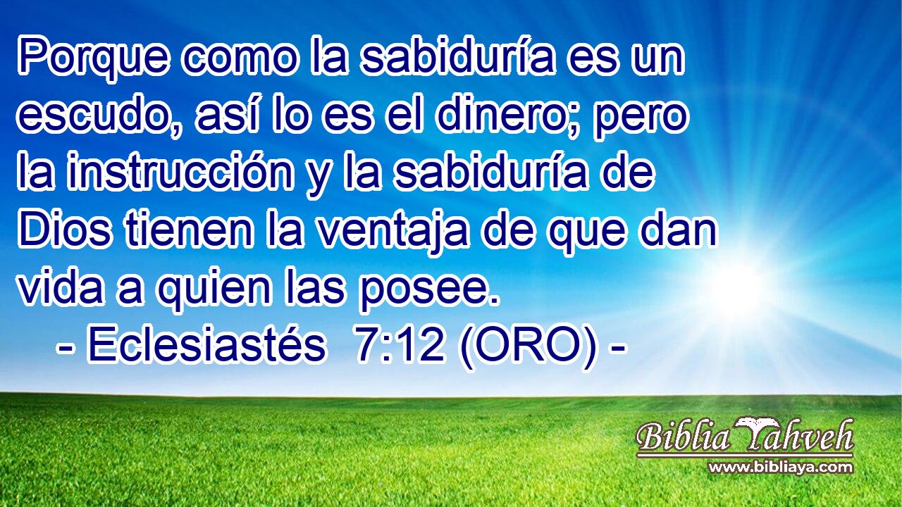  Porque como la sabiduría es un escudo, así lo es el dinero; pero la instrucción y la sabiduría de Dios tienen la ventaja de que dan vida a quien las posee. 