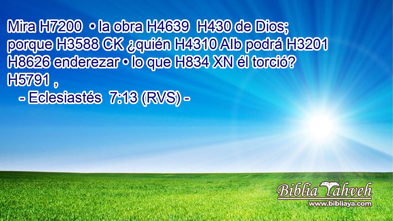 Mira H7200  • la obra H4639  H430 de Dios; porque H3588 CK ¿quién H4310 AIb podrá H3201  H8626 enderezar • lo que H834 XN él torció? H5791 ,  