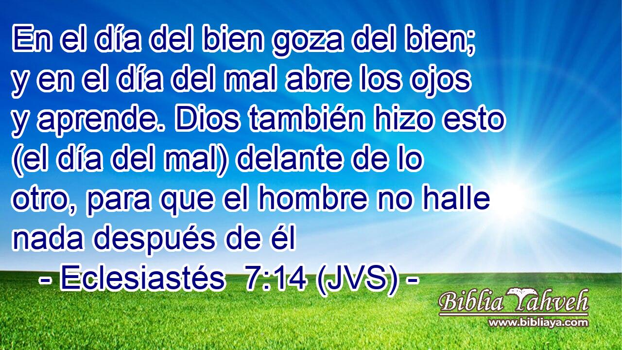 En el día del bien goza del bien; y en el día del mal abre los ojos y aprende. Dios también hizo esto (el día del mal) delante de lo otro, para que el hombre no halle nada después de él