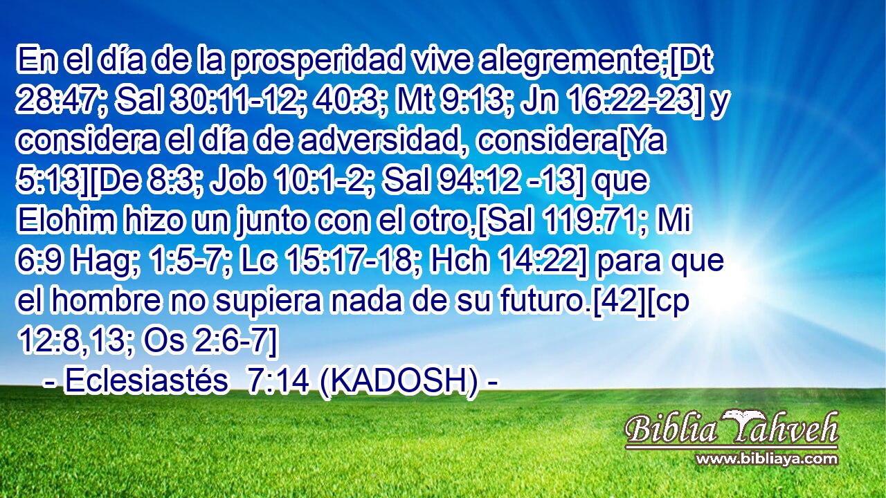  En el día de la prosperidad vive alegremente;[Dt 28:47; Sal 30:11-12; 40:3; Mt 9:13; Jn 16:22-23] y considera el día de adversidad, considera[Ya 5:13][De 8:3; Job 10:1-2; Sal 94:12 -13] que Elohim hizo un junto con el otro,[Sal 119:71; Mi 6:9 Hag; 1:5-7; Lc 15:17-18; Hch 14:22] para que el hombre no supiera nada de su futuro.[42][cp 12:8,13; Os 2:6-7] 