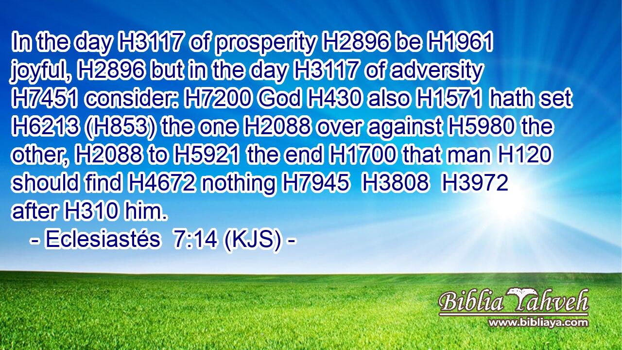 In the day H3117 of prosperity H2896 be H1961 joyful, H2896 but in the day H3117 of adversity H7451 consider: H7200 God H430 also H1571 hath set H6213 (H853) the one H2088 over against H5980 the other, H2088 to H5921 the end H1700 that man H120 should find H4672 nothing H7945  H3808  H3972 after H310 him.