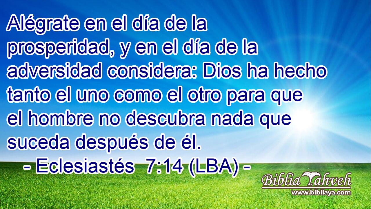 Alégrate en el día de la prosperidad, y en el día de la adversidad considera: Dios ha hecho tanto el uno como el otro para que el hombre no descubra nada que suceda después de él.