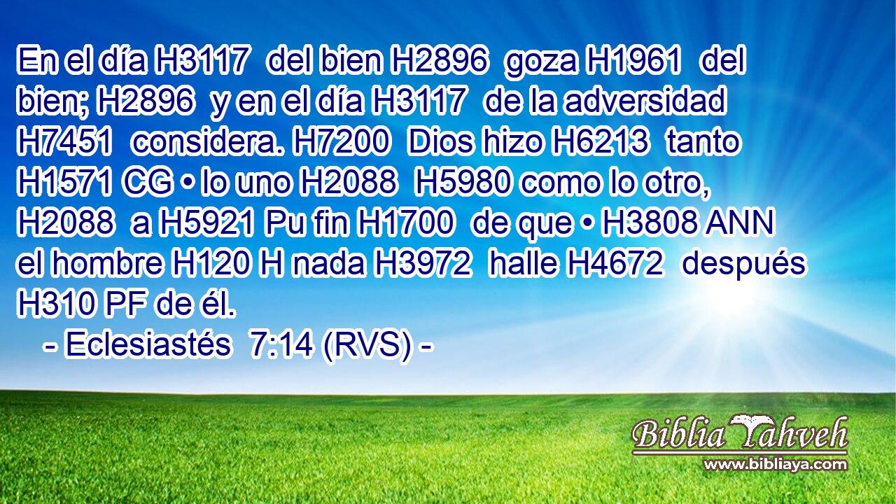 En el día H3117  del bien H2896  goza H1961  del bien; H2896  y en el día H3117  de la adversidad H7451  considera. H7200  Dios hizo H6213  tanto H1571 CG • lo uno H2088  H5980 como lo otro, H2088  a H5921 Pu fin H1700  de que • H3808 ANN el hombre H120 H nada H3972  halle H4672  después H310 PF de él. 