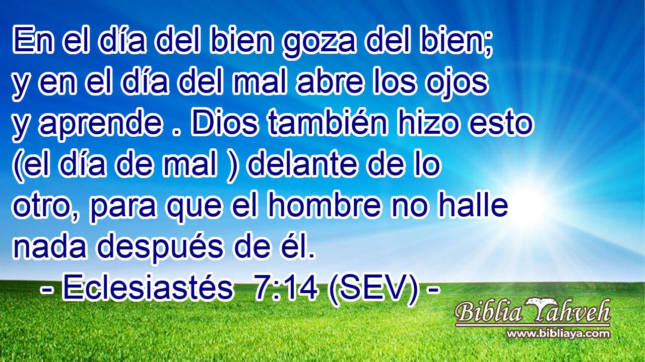 En el día del bien goza del bien; y en el día del mal abre los ojos y aprende . Dios también hizo esto (el día de mal ) delante de lo otro, para que el hombre no halle nada después de él.