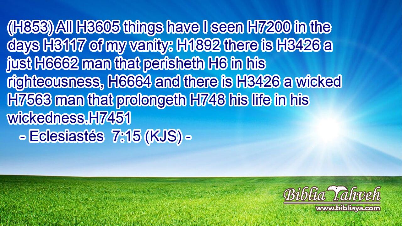 (H853) All H3605 things have I seen H7200 in the days H3117 of my vanity: H1892 there is H3426 a just H6662 man that perisheth H6 in his righteousness, H6664 and there is H3426 a wicked H7563 man that prolongeth H748 his life in his wickedness.H7451