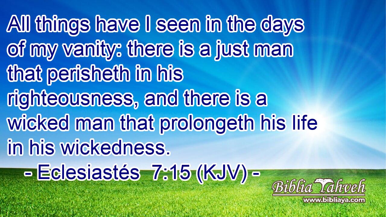 All things have I seen in the days of my vanity: there is a just man that perisheth in his righteousness, and there is a wicked man that prolongeth his life in his wickedness.