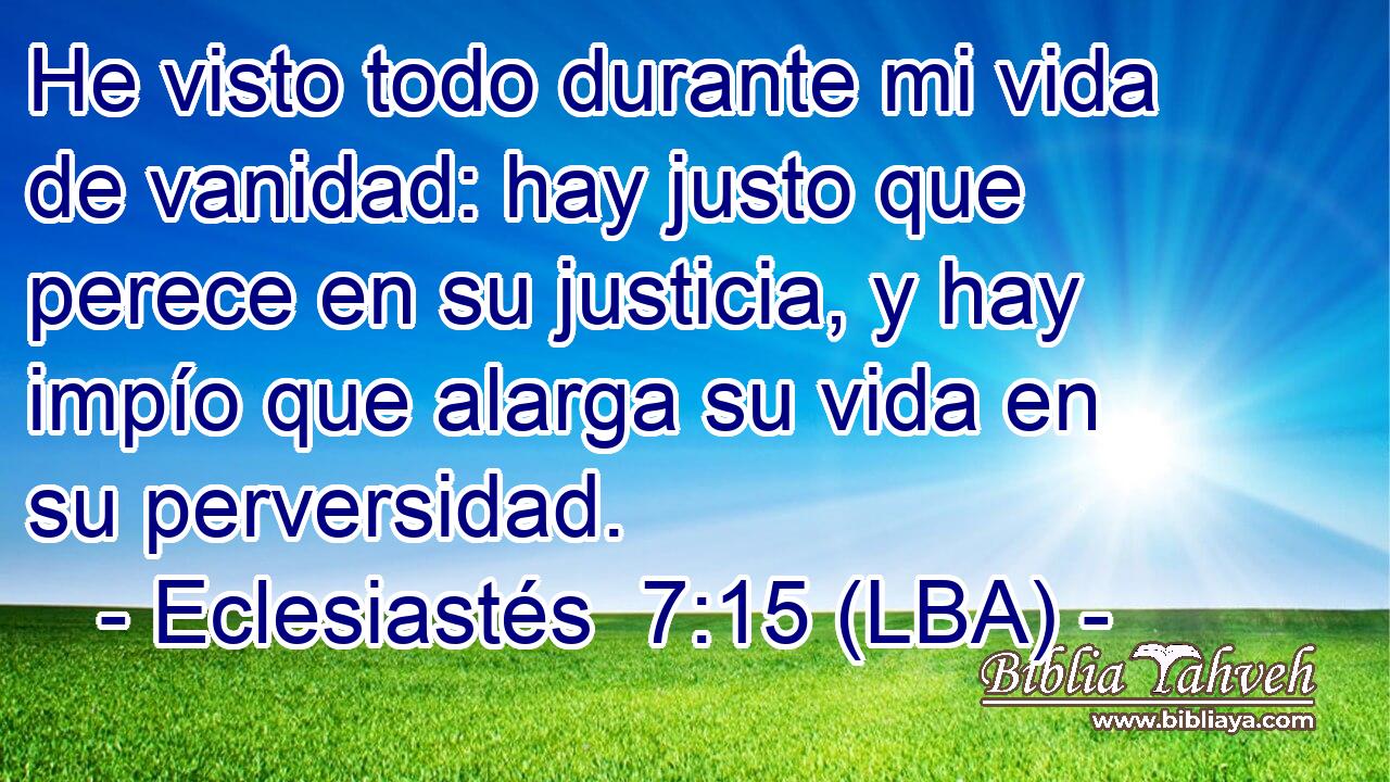 He visto todo durante mi vida de vanidad: hay justo que perece en su justicia, y hay impío que alarga su vida en su perversidad.