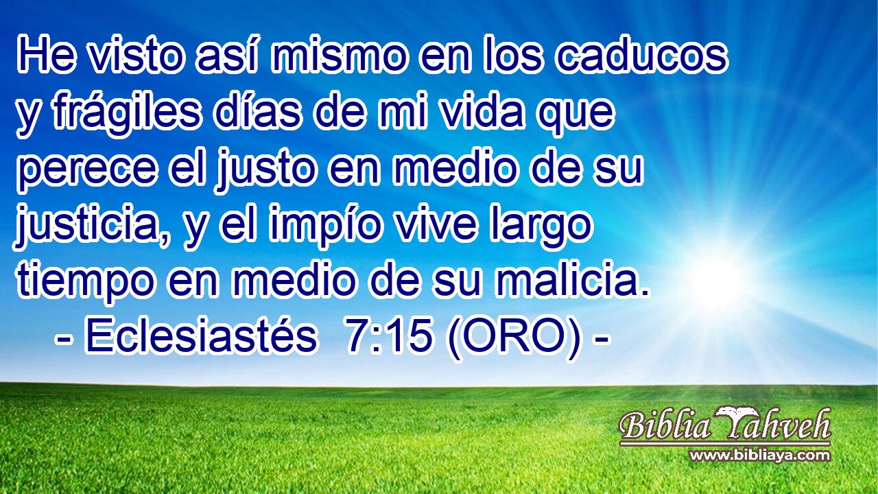  He visto así mismo en los caducos y frágiles días de mi vida que perece el justo en medio de su justicia, y el impío vive largo tiempo en medio de su malicia. 