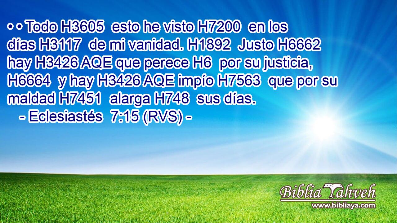 • • Todo H3605  esto he visto H7200  en los días H3117  de mi vanidad. H1892  Justo H6662  hay H3426 AQE que perece H6  por su justicia, H6664  y hay H3426 AQE impío H7563  que por su maldad H7451  alarga H748  sus días. 