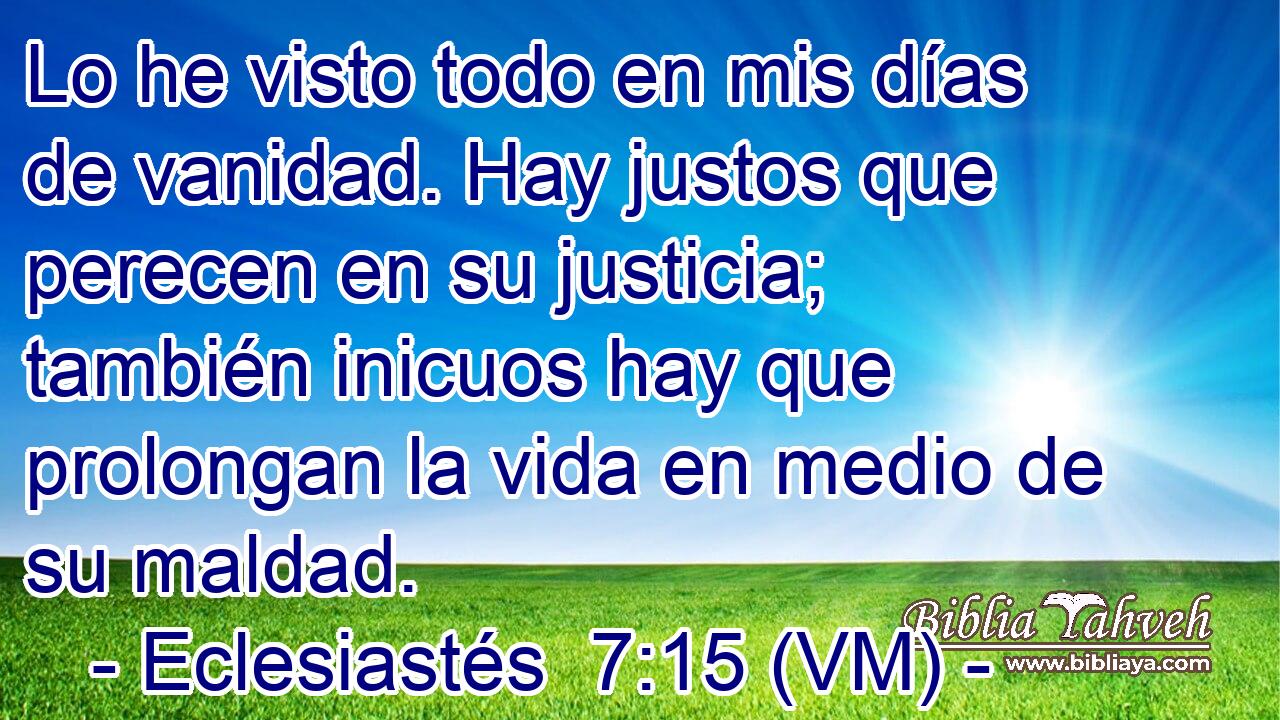  Lo he visto todo en mis días de vanidad. Hay justos que perecen en su justicia; también inicuos hay que prolongan la vida en medio de su maldad. 