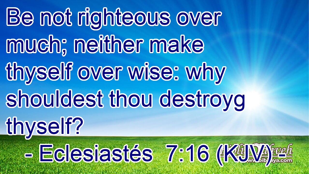 Be not righteous over much; neither make thyself over wise: why shouldest thou destroyg thyself?