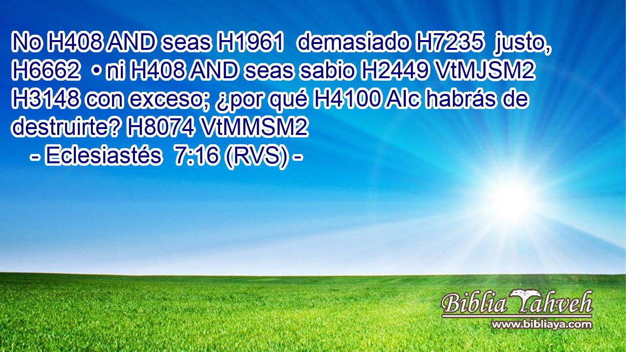 No H408 AND seas H1961  demasiado H7235  justo, H6662  • ni H408 AND seas sabio H2449 VtMJSM2 H3148 con exceso; ¿por qué H4100 AIc habrás de destruirte? H8074 VtMMSM2 