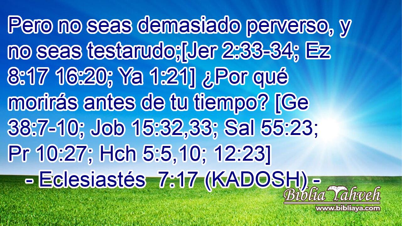  Pero no seas demasiado perverso, y no seas testarudo;[Jer 2:33-34; Ez 8:17 16:20; Ya 1:21] ¿Por qué morirás antes de tu tiempo? [Ge 38:7-10; Job 15:32,33; Sal 55:23; Pr 10:27; Hch 5:5,10; 12:23] 