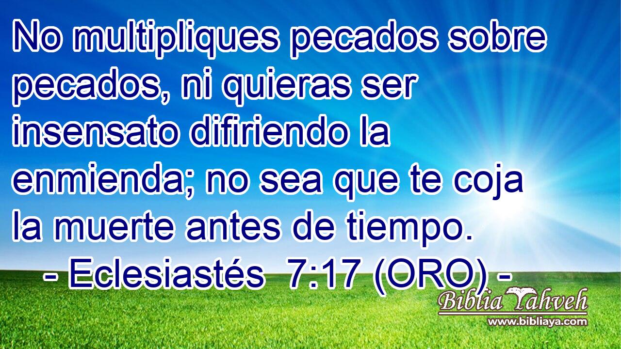  No multipliques pecados sobre pecados, ni quieras ser insensato difiriendo la enmienda; no sea que te coja la muerte antes de tiempo. 