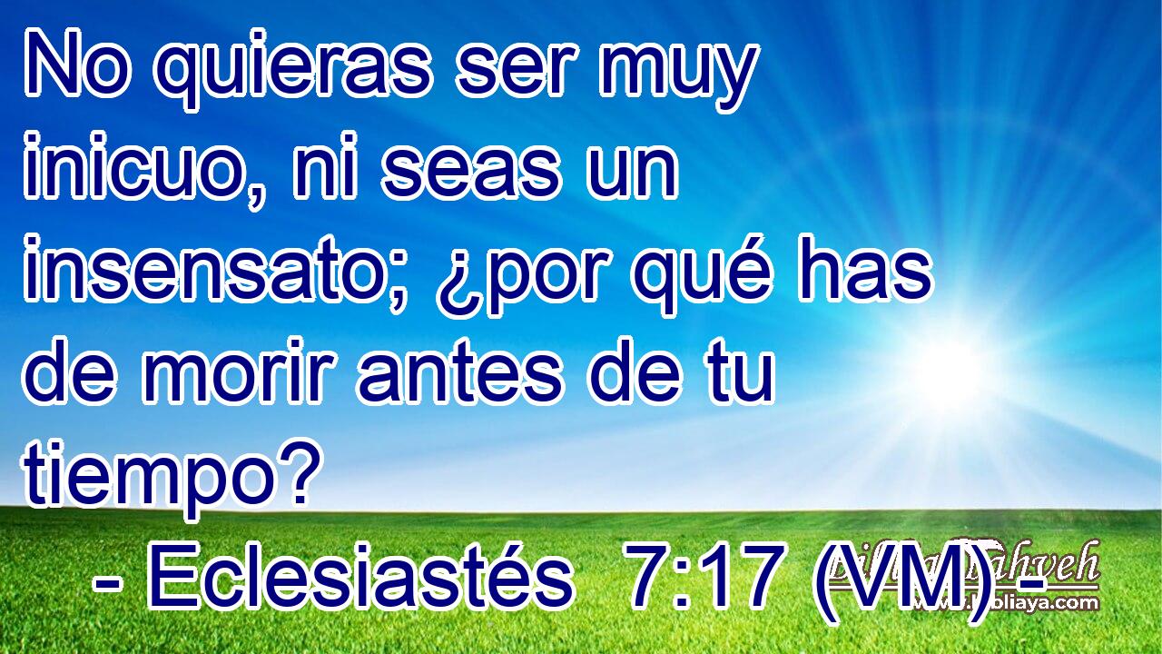  No quieras ser muy inicuo, ni seas un insensato; ¿por qué has de morir antes de tu tiempo? 