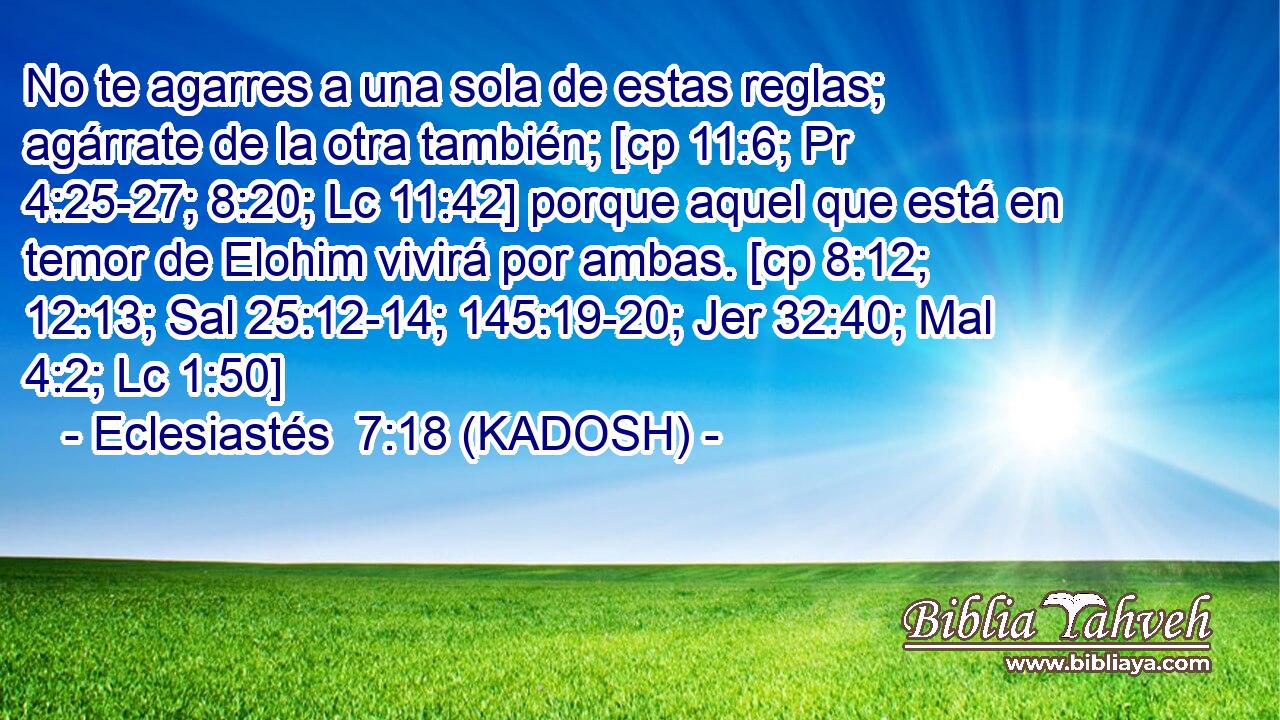  No te agarres a una sola de estas reglas; agárrate de la otra también; [cp 11:6; Pr 4:25-27; 8:20; Lc 11:42] porque aquel que está en temor de Elohim vivirá por ambas. [cp 8:12; 12:13; Sal 25:12-14; 145:19-20; Jer 32:40; Mal 4:2; Lc 1:50] 