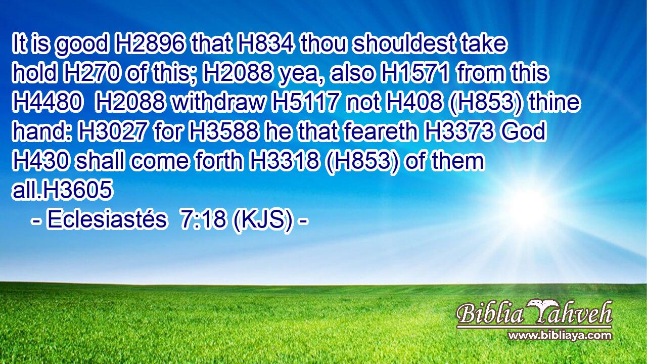 It is good H2896 that H834 thou shouldest take hold H270 of this; H2088 yea, also H1571 from this H4480  H2088 withdraw H5117 not H408 (H853) thine hand: H3027 for H3588 he that feareth H3373 God H430 shall come forth H3318 (H853) of them all.H3605