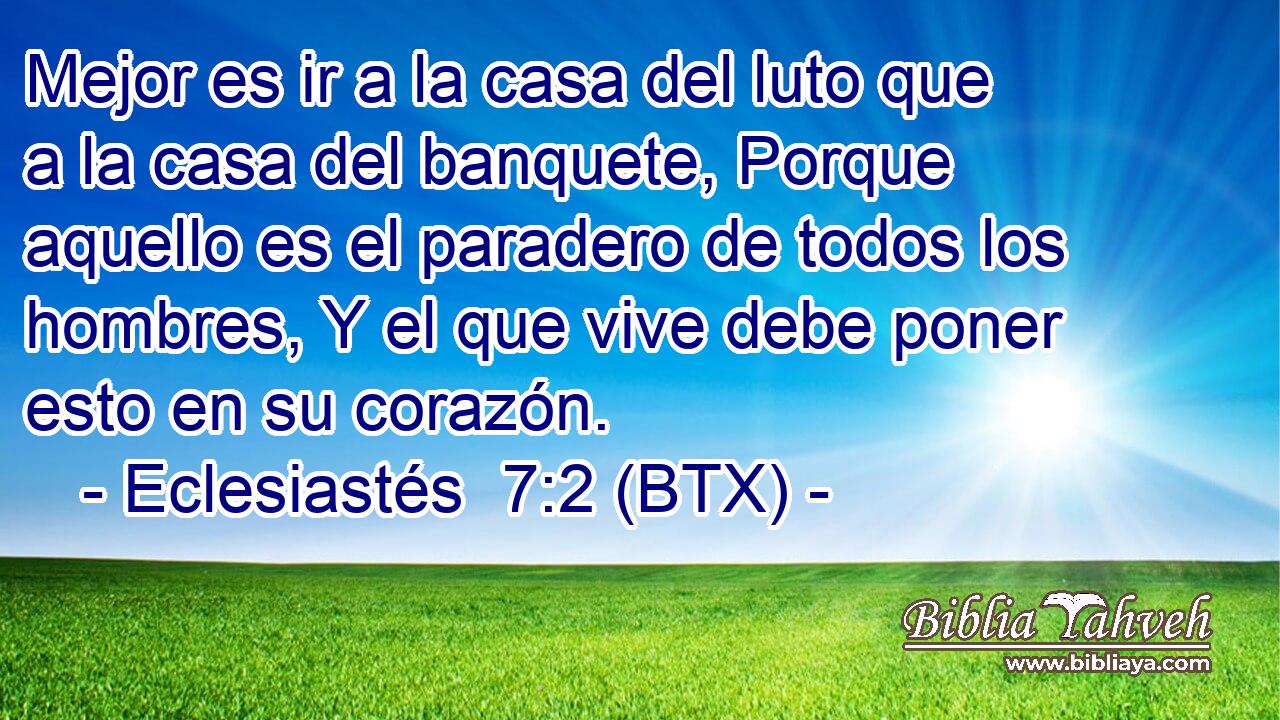 Mejor es ir a la casa del luto que a la casa del banquete, Porque aquello es el paradero de todos los hombres, Y el que vive debe poner esto en su corazón.