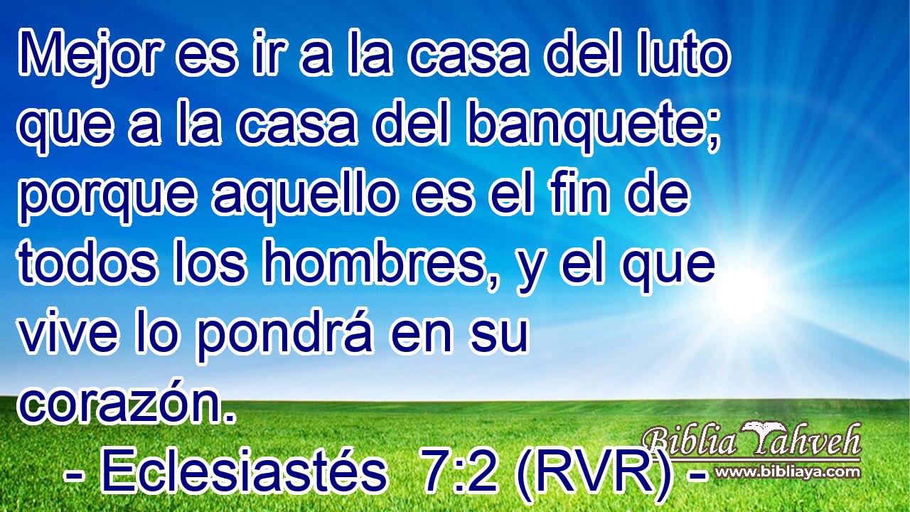 Mejor es ir a la casa del luto que a la casa del banquete; porque aquello es el fin de todos los hombres, y el que vive lo pondrá en su corazón.