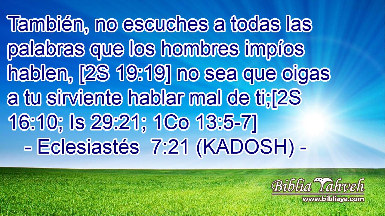  También, no escuches a todas las palabras que los hombres impíos hablen, [2S 19:19] no sea que oigas a tu sirviente hablar mal de ti;[2S 16:10; Is 29:21; 1Co 13:5-7] 