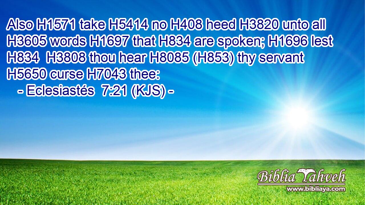 Also H1571 take H5414 no H408 heed H3820 unto all H3605 words H1697 that H834 are spoken; H1696 lest H834  H3808 thou hear H8085 (H853) thy servant H5650 curse H7043 thee: