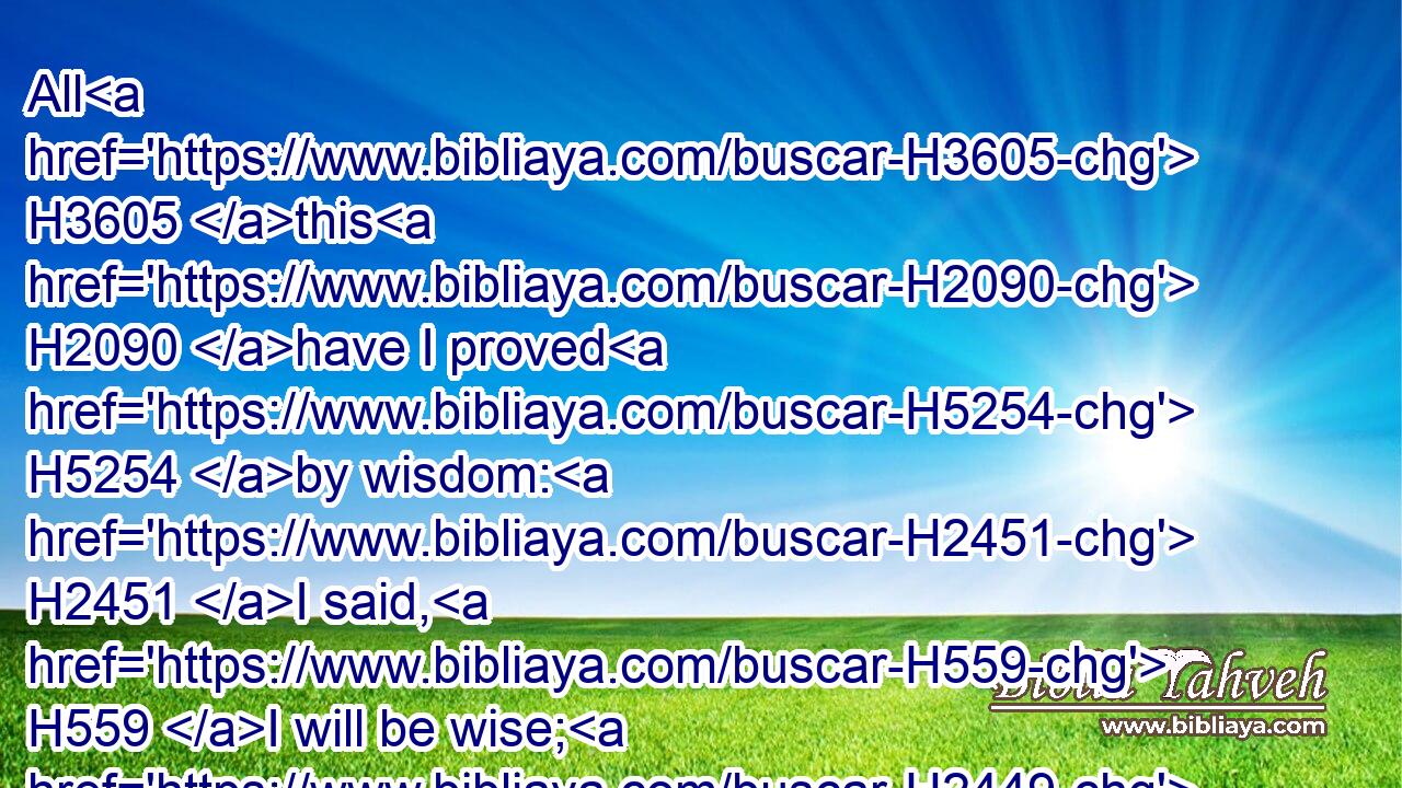 All H3605 this H2090 have I proved H5254 by wisdom: H2451 I said, H559 I will be wise; H2449 but it H1931 was far H7350 from H4480 me.
