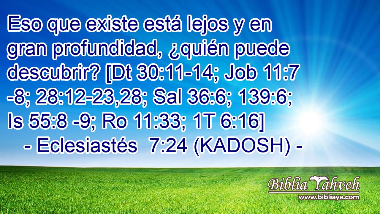  Eso que existe está lejos y en gran profundidad, ¿quién puede descubrir? [Dt 30:11-14; Job 11:7 -8; 28:12-23,28; Sal 36:6; 139:6; Is 55:8 -9; Ro 11:33; 1T 6:16] 