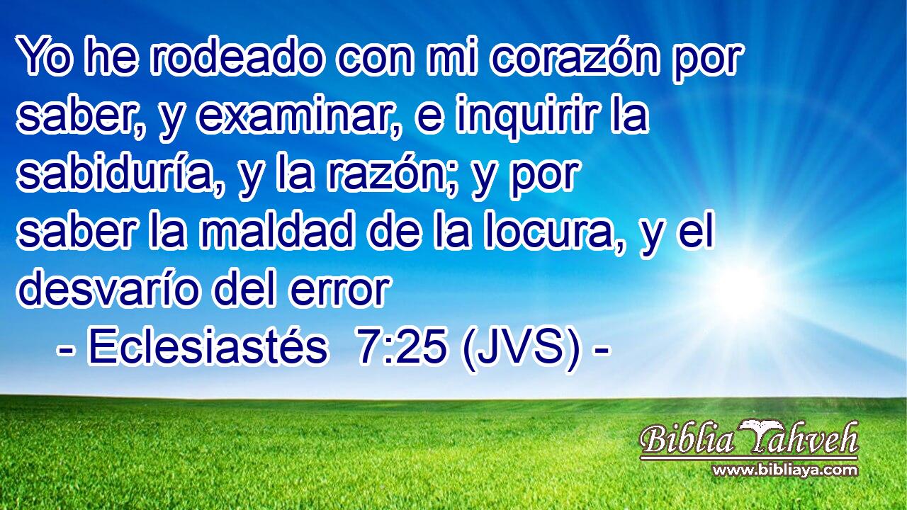 Yo he rodeado con mi corazón por saber, y examinar, e inquirir la sabiduría, y la razón; y por saber la maldad de la locura, y el desvarío del error