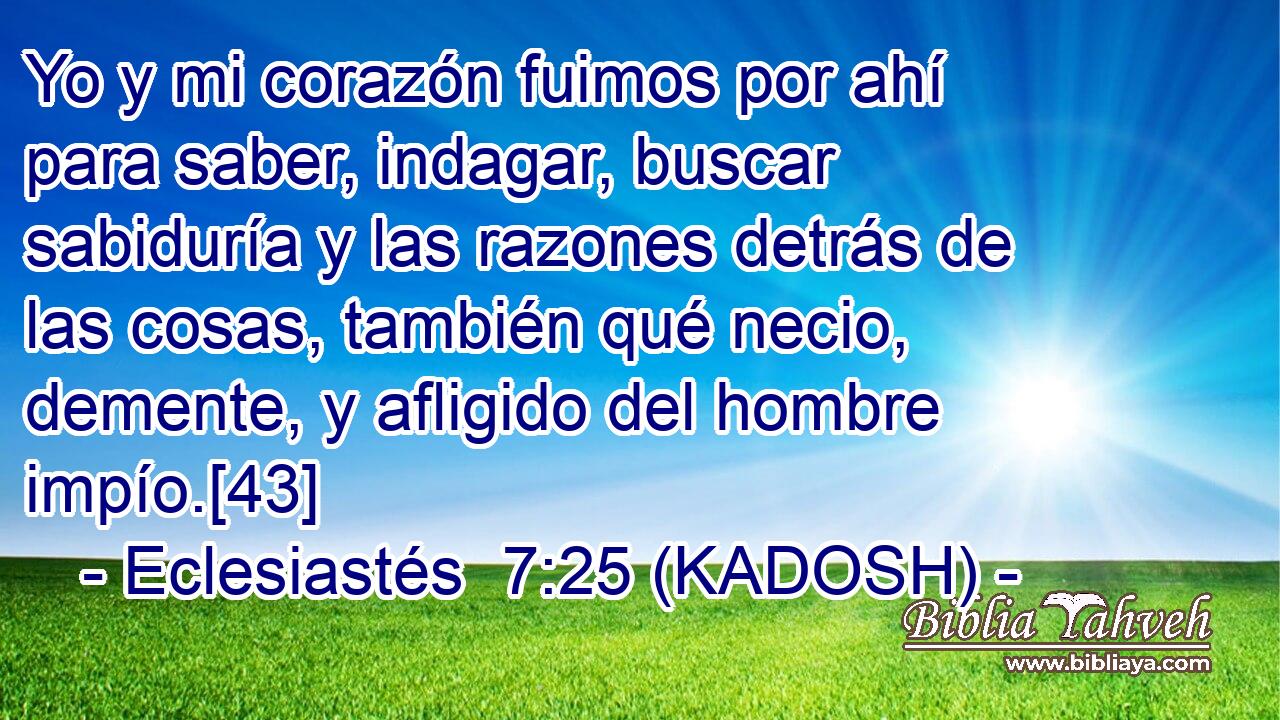  Yo y mi corazón fuimos por ahí para saber, indagar, buscar sabiduría y las razones detrás de las cosas, también qué necio, demente, y afligido del hombre impío.[43] 