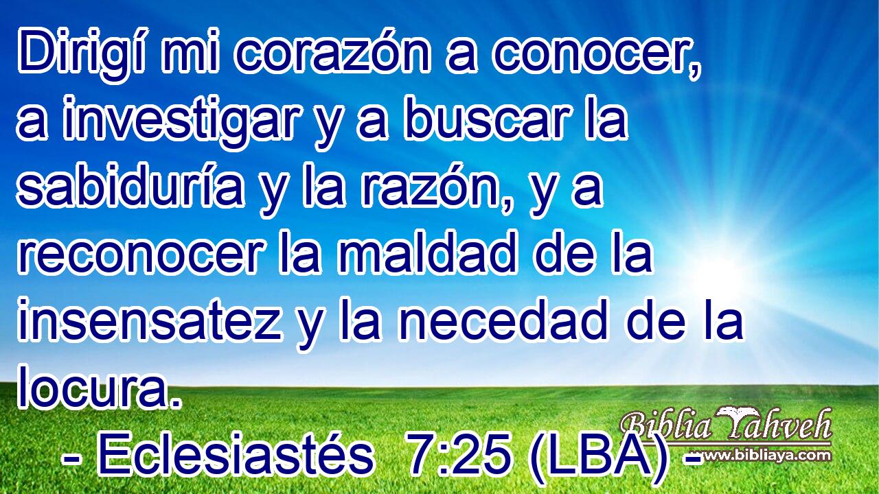 Dirigí mi corazón a conocer, a investigar y a buscar la sabiduría y la razón, y a reconocer la maldad de la insensatez y la necedad de la locura.