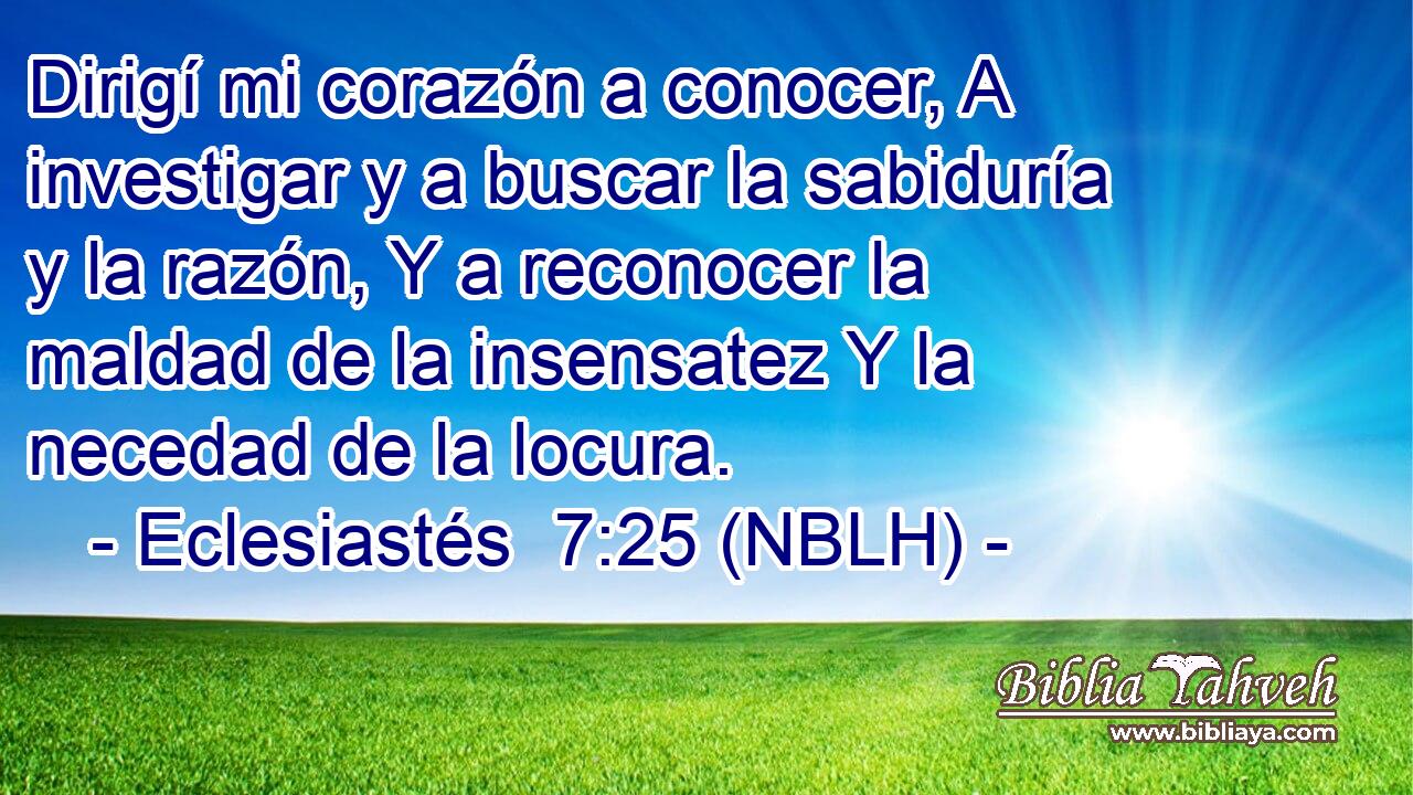  Dirigí mi corazón a conocer, A investigar y a buscar la sabiduría y la razón, Y a reconocer la maldad de la insensatez Y la necedad de la locura. 
