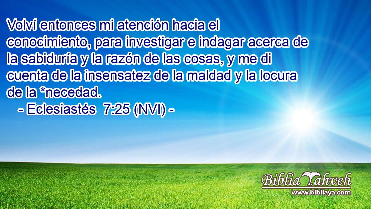  Volví entonces mi atención hacia el conocimiento, para investigar e indagar acerca de la sabiduría y la razón de las cosas, y me di cuenta de la insensatez de la maldad y la locura de la *necedad. 