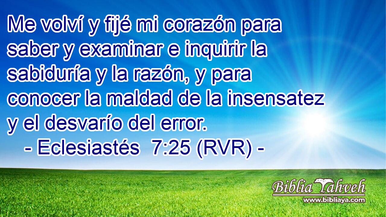 Me volví y fijé mi corazón para saber y examinar e inquirir la sabiduría y la razón, y para conocer la maldad de la insensatez y el desvarío del error.