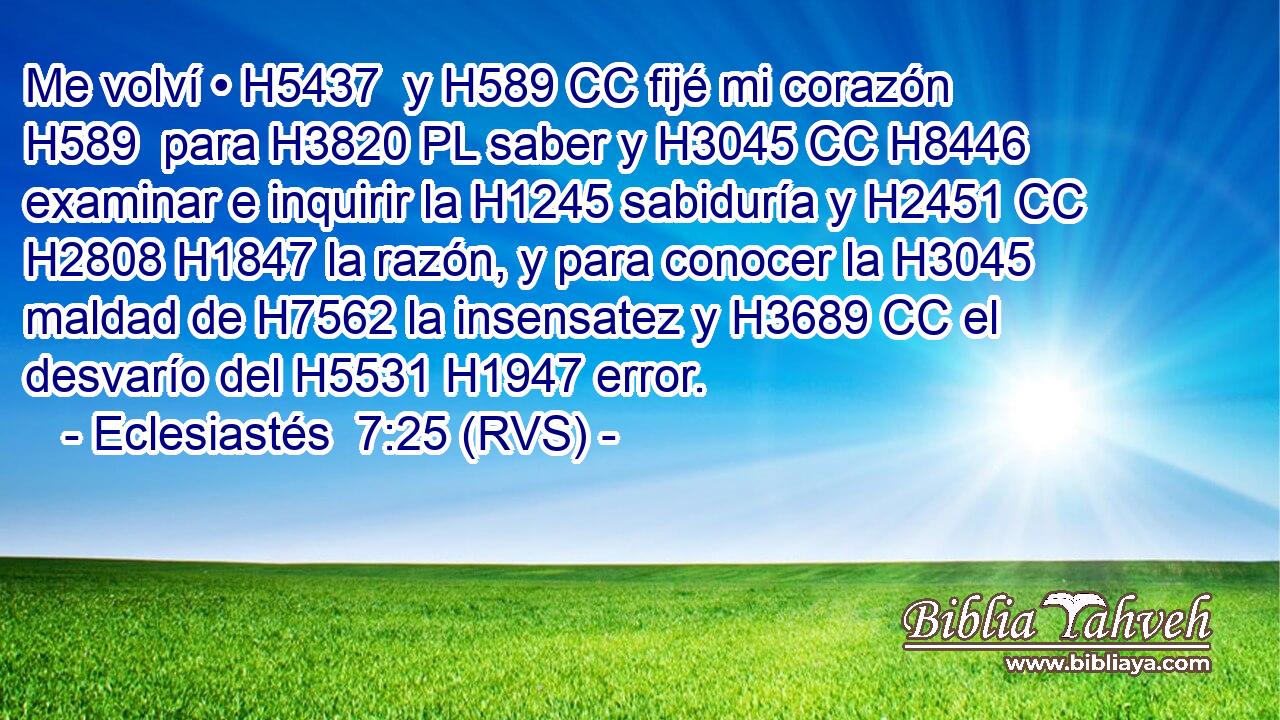 Me volví • H5437  y H589 CC fijé mi corazón H589  para H3820 PL saber y H3045 CC H8446 examinar e inquirir la H1245 sabiduría y H2451 CC H2808 H1847 la razón, y para conocer la H3045 maldad de H7562 la insensatez y H3689 CC el desvarío del H5531 H1947 error. 