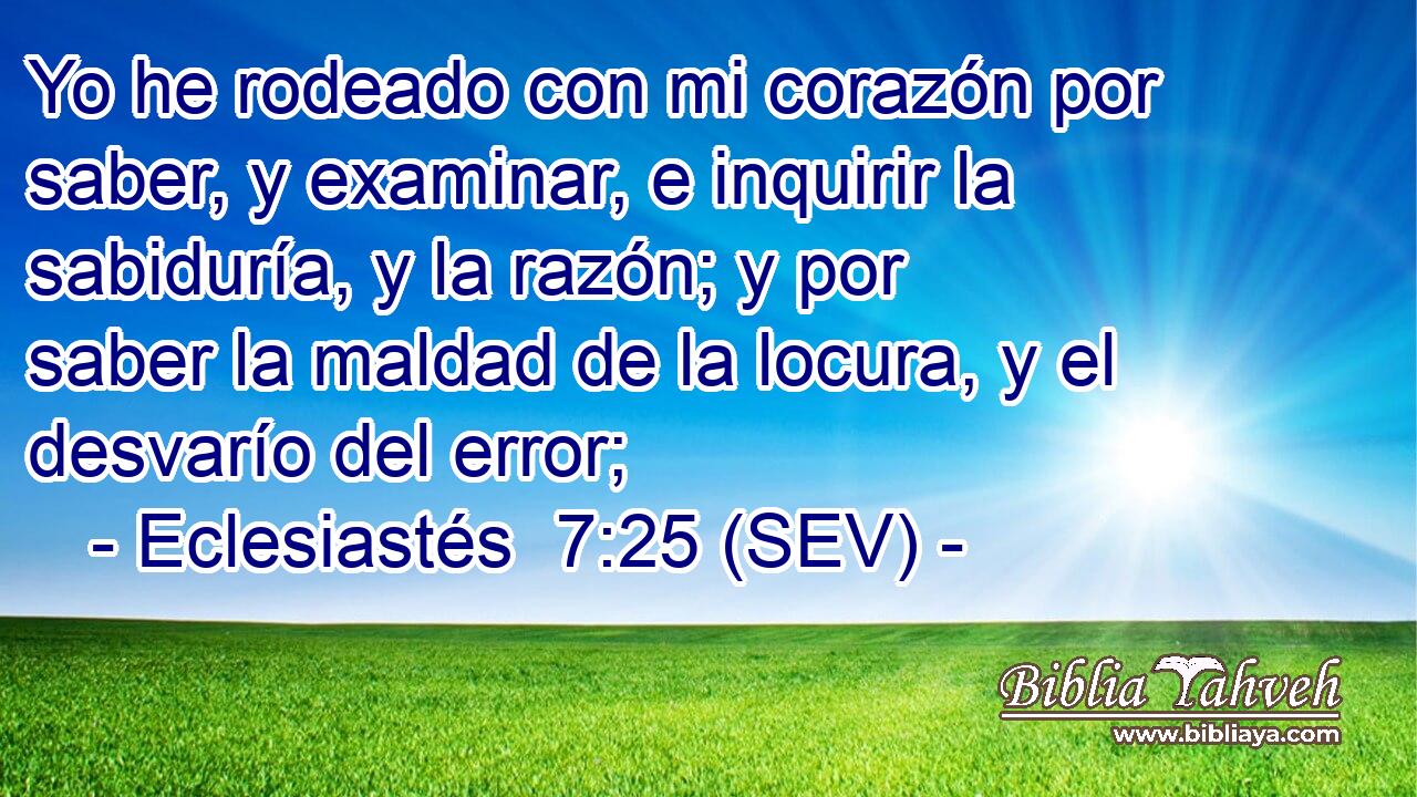 Yo he rodeado con mi corazón por saber, y examinar, e inquirir la sabiduría, y la razón; y por saber la maldad de la locura, y el desvarío del error;