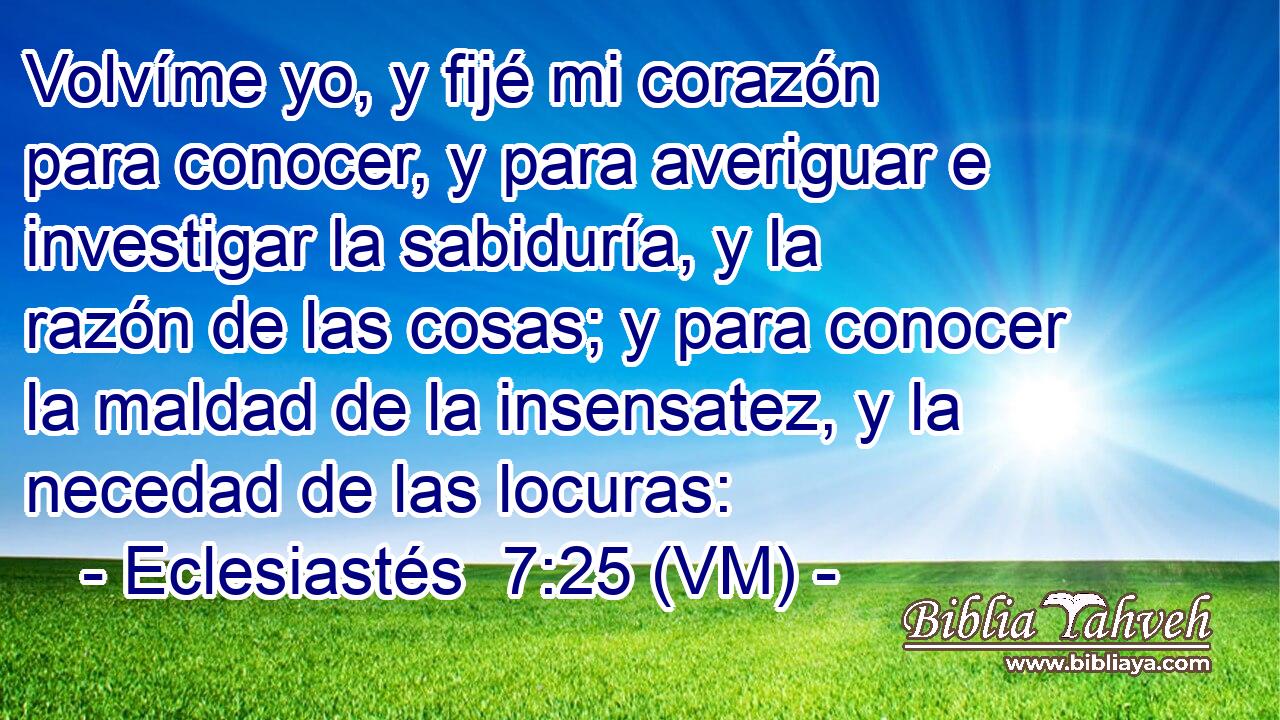  Volvíme yo, y fijé mi corazón para conocer, y para averiguar e investigar la sabiduría, y la razón de las cosas; y para conocer la maldad de la insensatez, y la necedad de las locuras: 