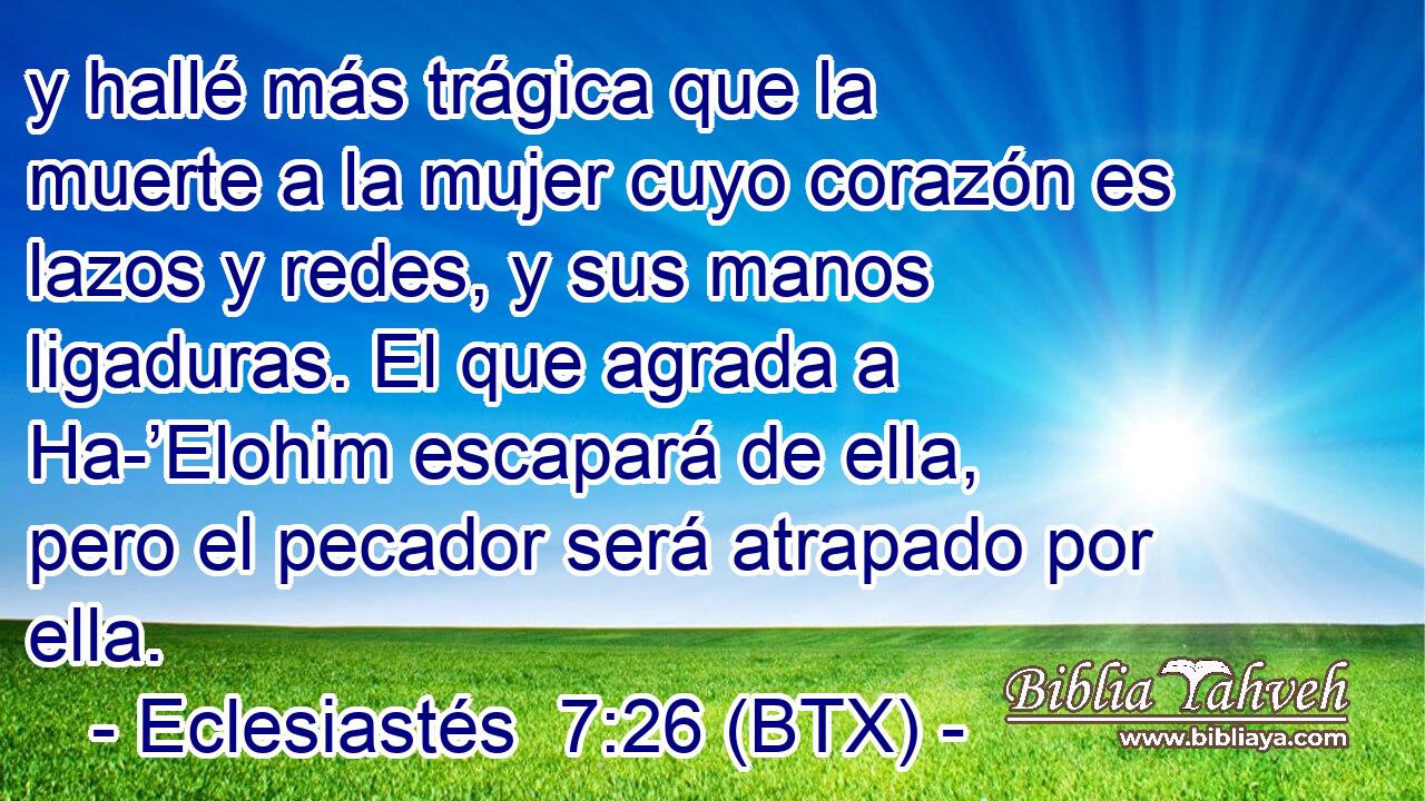 y hallé más trágica que la muerte a la mujer cuyo corazón es lazos y redes, y sus manos ligaduras. El que agrada a Ha-’Elohim escapará de ella, pero el pecador será atrapado por ella.