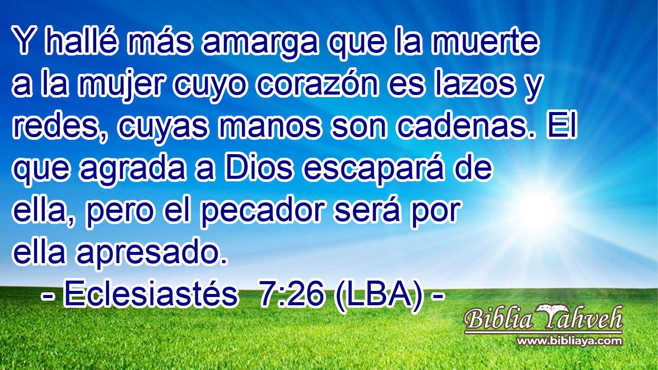 Y hallé más amarga que la muerte a la mujer cuyo corazón es lazos y redes, cuyas manos son cadenas. El que agrada a Dios escapará de ella, pero el pecador será por ella apresado.