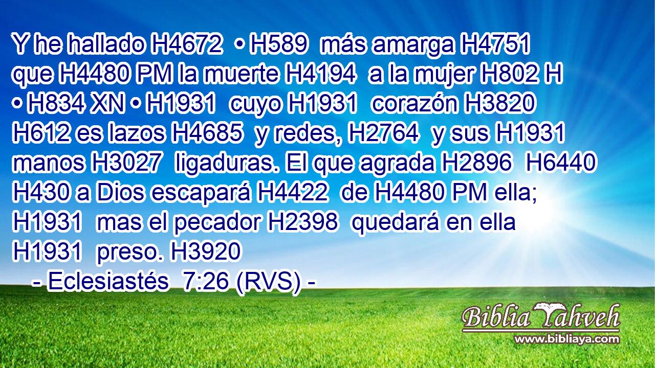 Y he hallado H4672  • H589  más amarga H4751  que H4480 PM la muerte H4194  a la mujer H802 H • H834 XN • H1931  cuyo H1931  corazón H3820  H612 es lazos H4685  y redes, H2764  y sus H1931  manos H3027  ligaduras. El que agrada H2896  H6440 H430 a Dios escapará H4422  de H4480 PM ella; H1931  mas el pecador H2398  quedará en ella H1931  preso. H3920  
