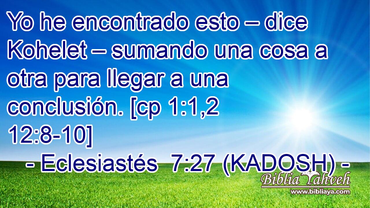  Yo he encontrado esto – dice Kohelet – sumando una cosa a otra para llegar a una conclusión. [cp 1:1,2 12:8-10] 