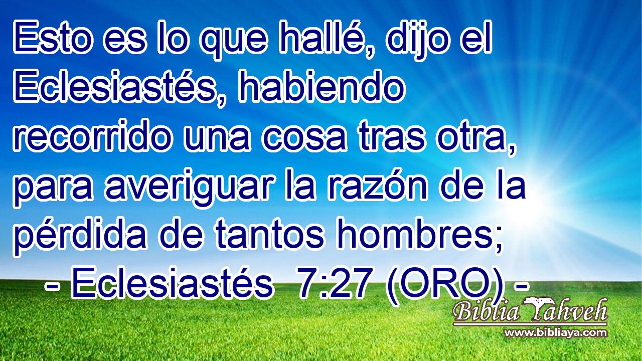  Esto es lo que hallé, dijo el Eclesiastés, habiendo recorrido una cosa tras otra, para averiguar la razón de la pérdida de tantos hombres; 