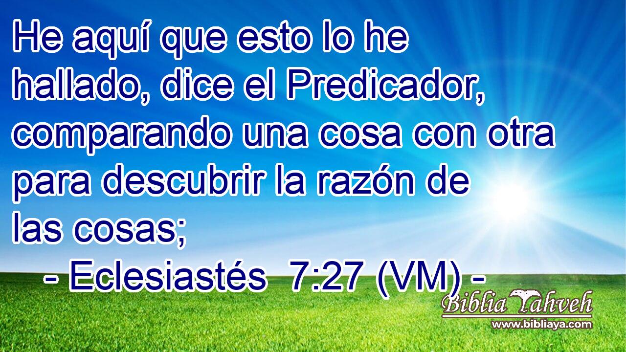  He aquí que esto lo he hallado, dice el Predicador, comparando una cosa con otra para descubrir la razón de las cosas; 