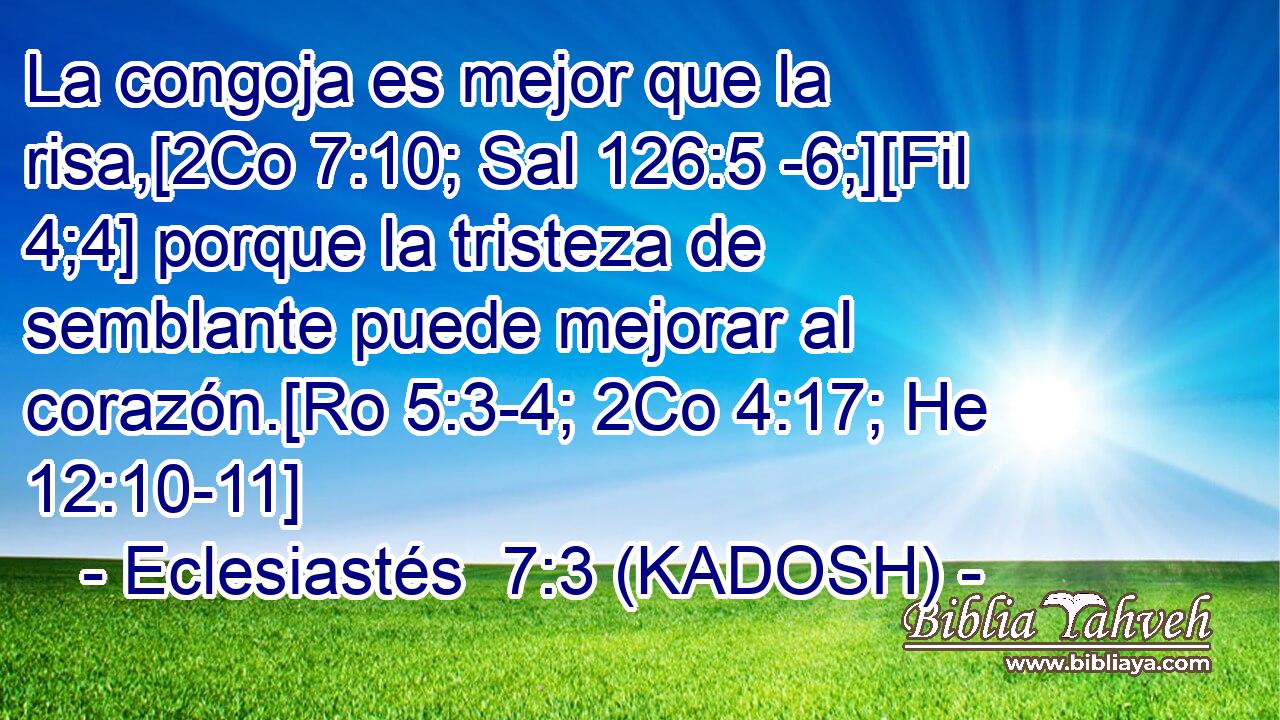  La congoja es mejor que la risa,[2Co 7:10; Sal 126:5 -6;][Fil 4;4] porque la tristeza de semblante puede mejorar al corazón.[Ro 5:3-4; 2Co 4:17; He 12:10-11] 