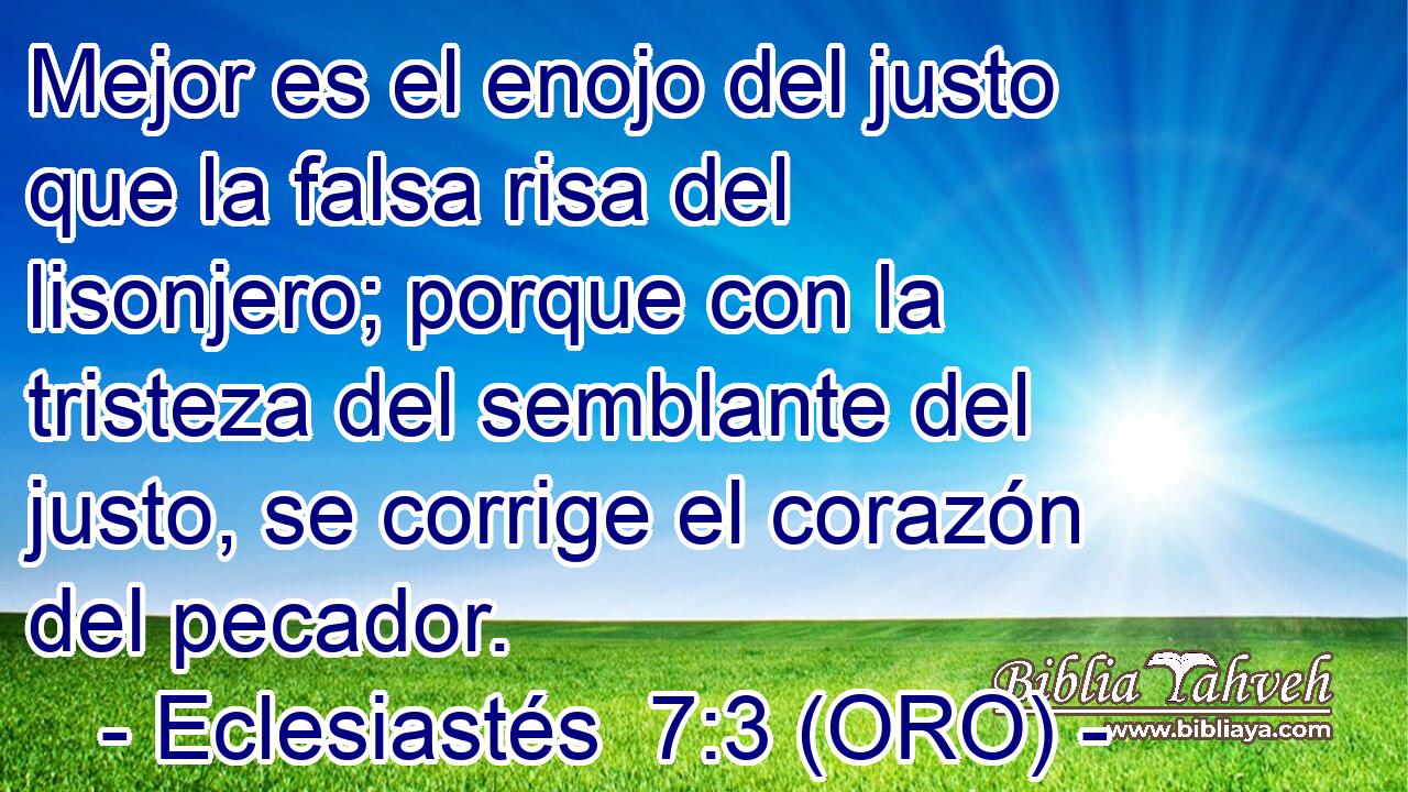  Mejor es el enojo del justo que la falsa risa del lisonjero; porque con la tristeza del semblante del justo, se corrige el corazón del pecador. 