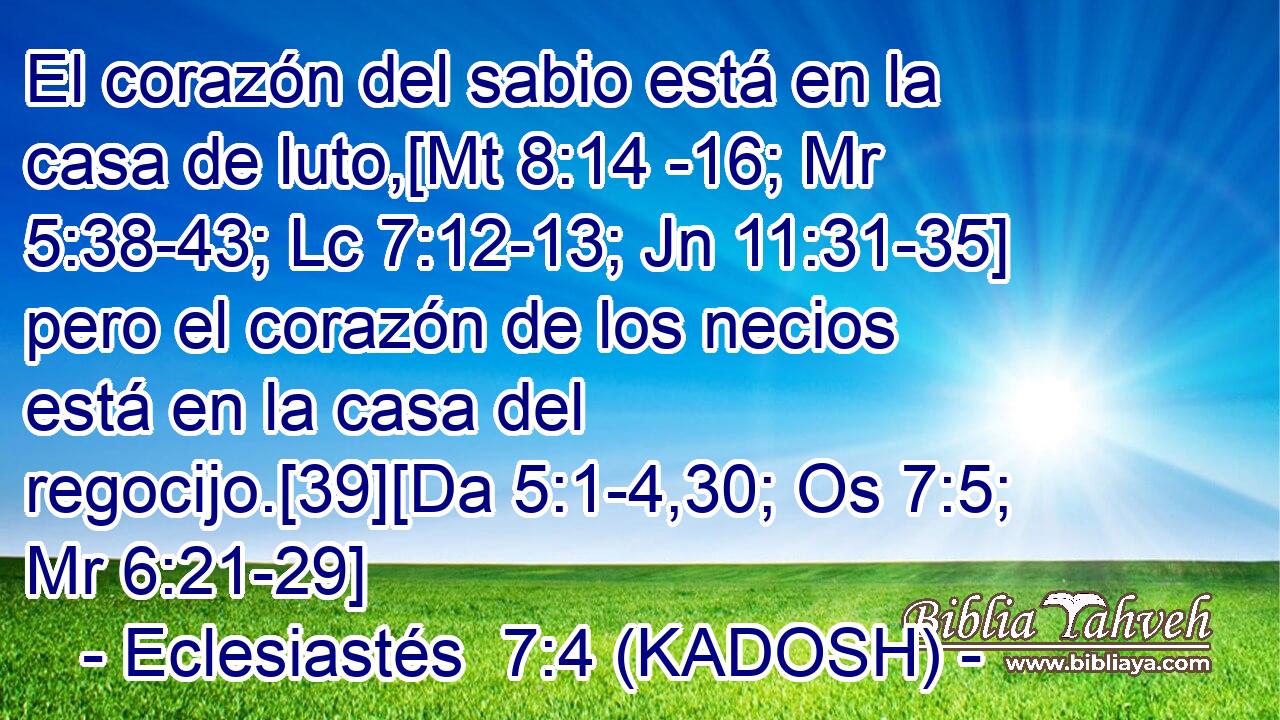  El corazón del sabio está en la casa de luto,[Mt 8:14 -16; Mr 5:38-43; Lc 7:12-13; Jn 11:31-35] pero el corazón de los necios está en la casa del regocijo.[39][Da 5:1-4,30; Os 7:5; Mr 6:21-29] 