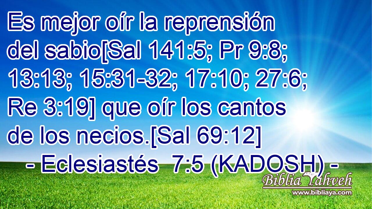  Es mejor oír la reprensión del sabio[Sal 141:5; Pr 9:8; 13:13; 15:31-32; 17:10; 27:6; Re 3:19] que oír los cantos de los necios.[Sal 69:12] 